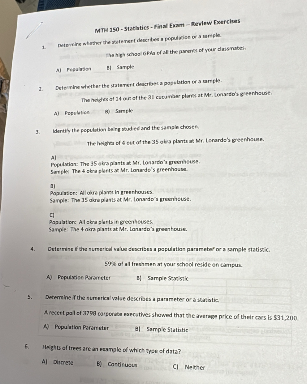 MTH 150 - Statistics - Final Exam - Review Exercises
1. Determine whether the statement describes a population or a sample.
The high school GPAs of all the parents of your classmates.
A) Population B) Sample
2. Determine whether the statement describes a population or a sample.
The heights of 14 out of the 31 cucumber plants at Mr. Lonardo's greenhouse.
A) Population B) Sample
3. Identify the population being studied and the sample chosen.
The heights of 4 out of the 35 okra plants at Mr. Lonardo's greenhouse.
A)
Population: The 35 okra plants at Mr. Lonardo’s greenhouse.
Sample: The 4 okra plants at Mr. Lonardo’s greenhouse.
B)
Population: All okra plants in greenhouses.
Sample: The 35 okra plants at Mr. Lonardo’s greenhouse.
C)
Population: All okra plants in greenhouses.
Sample: The 4 okra plants at Mr. Lonardo’s greenhouse.
4. Determine if the numerical value describes a population parameter or a sample statistic.
59% of all freshmen at your school reside on campus.
A) Population Parameter B) Sample Statistic
5. Determine if the numerical value describes a parameter or a statistic.
A recent poll of 3798 corporate executives showed that the average price of their cars is $31,200.
A) Population Parameter B) Sample Statistic
6. Heights of trees are an example of which type of data?
A) Discrete B) Continuous C) Neither