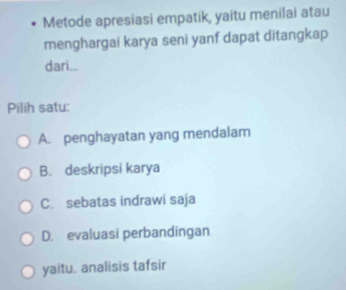 Metode apresiasi empatik, yaitu menilai atau
menghargai karya seni yanf dapat ditangkap
dari...
Pilih satu:
A. penghayatan yang mendalam
B. deskripsi karya
C. sebatas indrawi saja
D. evaluasi perbandingan
yaitu. analisis tafsir