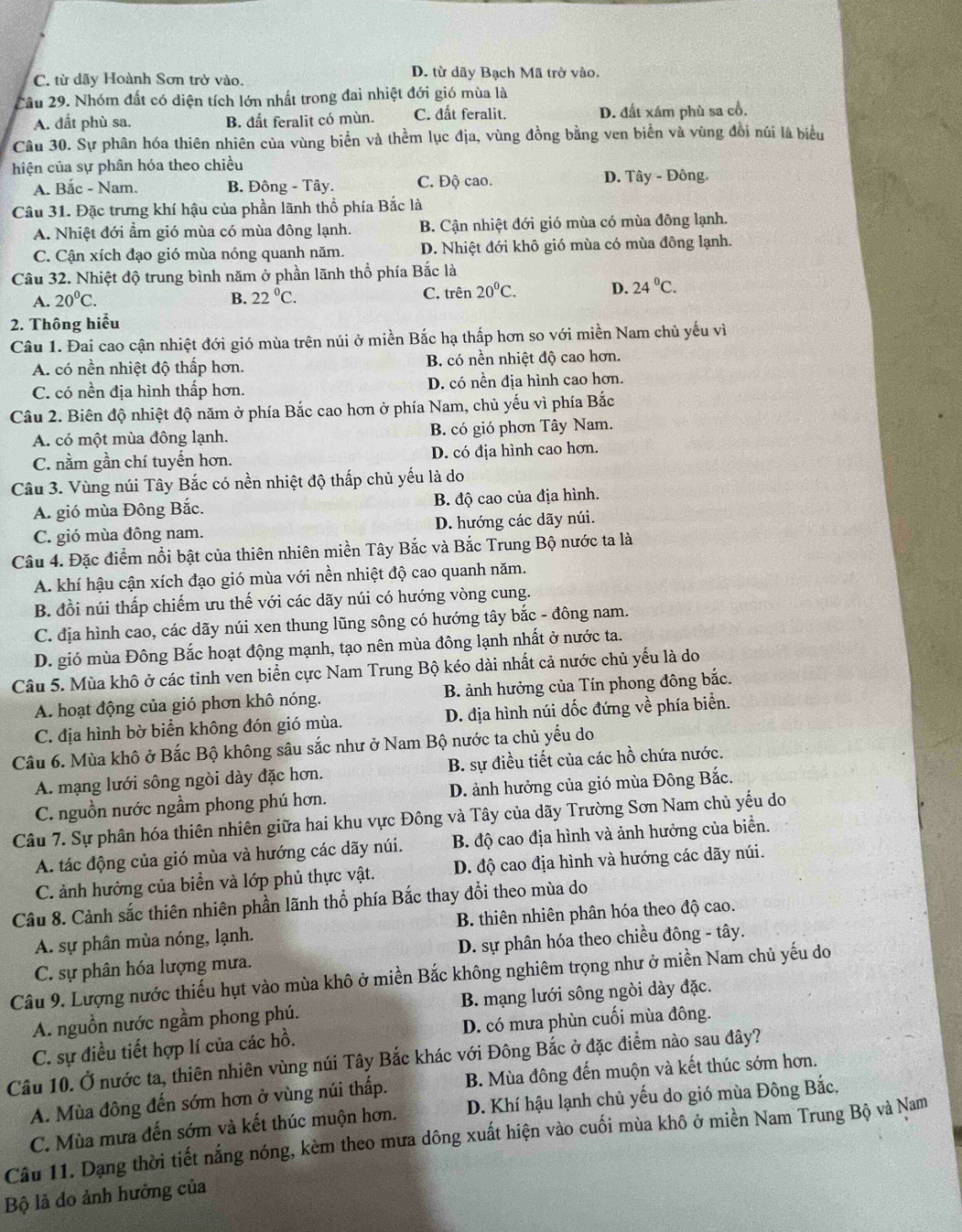 C. từ dãy Hoành Sơn trở vào.
D. từ dãy Bạch Mã trở vào.
Cầu 29. Nhóm đất có diện tích lớn nhất trong đai nhiệt đới gió mùa là
A. đất phù sa. B. đất feralit có mùn. C. đất feralit. D. đất xám phù sa cổ.
Câu 30. Sự phân hóa thiên nhiên của vùng biển và thềm lục địa, vùng đồng bằng ven biển và vùng đồi núi là biểu
hiện của sự phân hóa theo chiều
A. Bắc - Nam. B. Đông - Tây. C. Độ cao. D. Tây - Đông.
Câu 31. Đặc trưng khí hậu của phần lãnh thổ phía Bắc là
A. Nhiệt đới ẩm gió mùa có mùa đông lạnh. B. Cận nhiệt đới gió mùa có mùa đông lạnh.
C. Cận xích đạo gió mùa nóng quanh năm. D. Nhiệt đới khô gió mùa có mùa đông lạnh.
Câu 32. Nhiệt độ trung bình năm ở phần lãnh thổ phía Bắc là
A. 20^0C. B. 22°C. C. trên 20°C. D. 24°C.
2. Thông hiểu
Câu 1. Đai cao cận nhiệt đới gió mùa trên núi ở miền Bắc hạ thấp hơn so với miền Nam chủ yếu vì
A. có nền nhiệt độ thấp hơn. B. có nền nhiệt độ cao hơn.
C. có nền địa hình thấp hơn. D. có nền địa hình cao hơn.
Cầu 2. Biên độ nhiệt độ năm ở phía Bắc cao hơn ở phía Nam, chủ yếu vì phía Bắc
A. có một mùa đông lạnh. B. có gió phơn Tây Nam.
C. nằm gần chí tuyến hơn. D. có địa hình cao hơn.
Câu 3. Vùng núi Tây Bắc có nền nhiệt độ thấp chủ yếu là do
A. gió mùa Đông Bắc. B. độ cao của địa hình.
C. gió mùa đông nam. D. hướng các dãy núi.
Câu 4. Đặc điểm nổi bật của thiên nhiên miền Tây Bắc và Bắc Trung Bộ nước ta là
A. khí hậu cận xích đạo gió mùa với nền nhiệt độ cao quanh năm.
B. đồi núi thấp chiếm ưu thế với các dãy núi có hướng vòng cung.
C. địa hình cao, các dãy núi xen thung lũng sông có hướng tây bắc - đông nam.
D. gió mùa Đông Bắc hoạt động mạnh, tạo nên mùa đông lạnh nhất ở nước ta.
Câu 5. Mùa khô ở các tỉnh ven biển cực Nam Trung Bộ kéo dài nhất cả nước chủ yếu là do
A. hoạt động của gió phơn khô nóng. B. ảnh hưởng của Tín phong đông bắc.
C. địa hình bờ biển không đón gió mùa. D. địa hình núi dốc đứng về phía biển.
Câu 6. Mùa khô ở Bắc Bộ không sâu sắc như ở Nam Bộ nước ta chủ yếu do
A. mạng lưới sông ngòi dày đặc hơn. B. sự điều tiết của các hồ chứa nước.
C. nguồn nước ngầm phong phú hơn. D. ảnh hưởng của gió mùa Đông Bắc.
Câu 7. Sự phân hóa thiên nhiên giữa hai khu vực Đông và Tây của dãy Trường Sơn Nam chủ yếu do
A. tác động của gió mùa và hướng các dãy núi. B. độ cao địa hình và ảnh hưởng của biển.
C. ảnh hưởng của biển và lớp phủ thực vật. D. độ cao địa hình và hướng các dãy núi.
Câu 8. Cảnh sắc thiên nhiên phần lãnh thổ phía Bắc thay đổi theo mùa do
A. sự phân mùa nóng, lạnh. B. thiên nhiên phân hóa theo độ cao.
C. sự phân hóa lượng mưa. D. sự phân hóa theo chiều đông - tây.
Câu 9. Lượng nước thiếu hụt vào mùa khô ở miền Bắc không nghiêm trọng như ở miền Nam chủ yếu do
A. nguồn nước ngầm phong phú. B. mạng lưới sông ngòi dày đặc.
C. sự điều tiết hợp lí của các hồ. D. có mưa phùn cuối mùa đông.
Câu 10. Ở nước ta, thiên nhiên vùng núi Tây Bắc khác với Đông Bắc ở đặc điểm nào sau đây?
A. Mùa đông đến sớm hơn ở vùng núi thấp. B. Mùa đông đến muộn và kết thúc sớm hơn.
C. Mùa mưa đến sớm và kết thúc muộn hơn. D. Khí hậu lạnh chủ yếu do gió mùa Đông Bắc,
Câu 11. Dạng thời tiết nắng nóng, kèm theo mưa dông xuất hiện vào cuối mùa khô ở miền Nam Trung Bộ và Nam
Bộ là do ảnh hưởng của