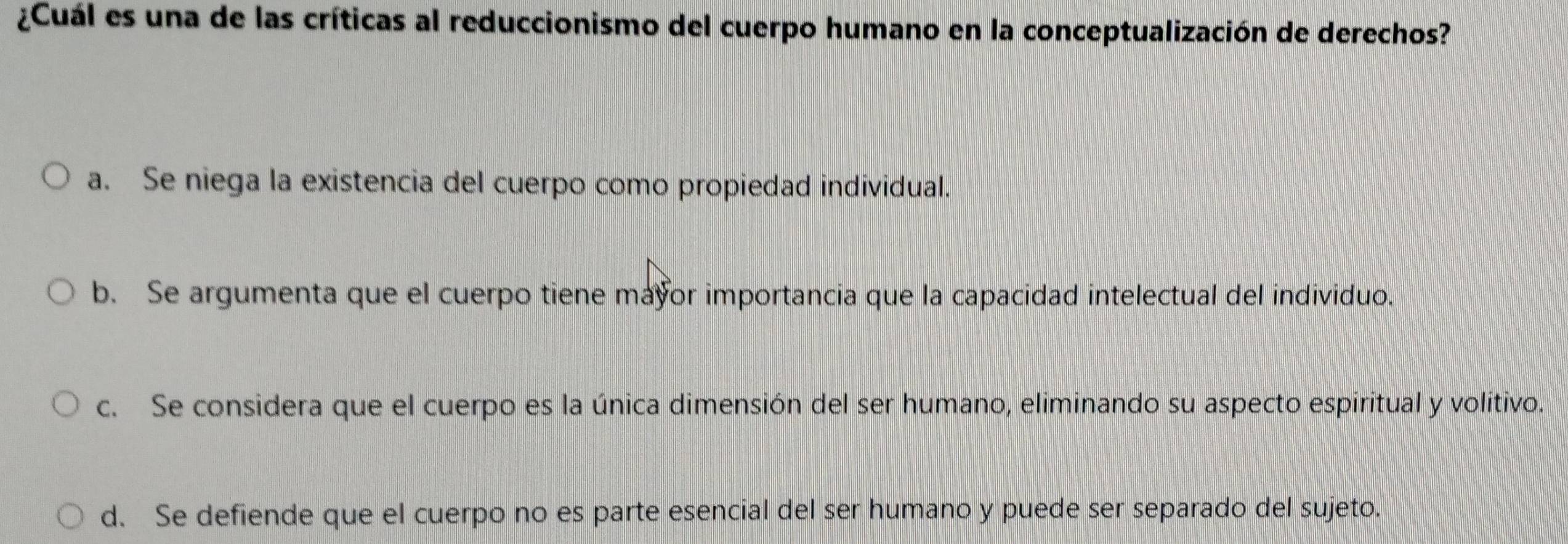 ¿Cuál es una de las críticas al reduccionismo del cuerpo humano en la conceptualización de derechos?
a. Se niega la existencia del cuerpo como propiedad individual.
b. Se argumenta que el cuerpo tiene mayor importancia que la capacidad intelectual del individuo.
c. Se considera que el cuerpo es la única dimensión del ser humano, eliminando su aspecto espiritual y volitivo.
d. Se defiende que el cuerpo no es parte esencial del ser humano y puede ser separado del sujeto.