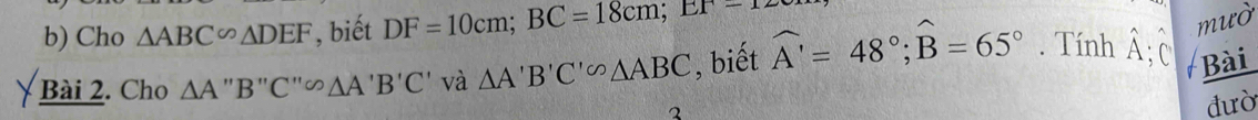 Cho △ ABC∽ △ DEF , biết DF=10cm; BC=18cm; EF-12
Bài 2. Cho △ A''B''C''△ AA'B'C' và △ A'B'C'circ △ ABC , biết widehat A'=48°; widehat B=65°. Tính hat A; C 
mườ 
Bài 
2 
đưò