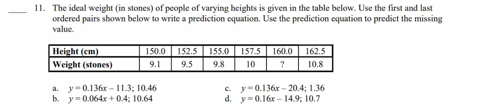 The ideal weight (in stones) of people of varying heights is given in the table below. Use the first and last
ordered pairs shown below to write a prediction equation. Use the prediction equation to predict the missing
value.
a. y=0.136x-11.3; 10.46 c. y=0.136x-20.4; 1.36
b. y=0.064x+0.4; 10.64 d. y=0.16x-14.9; 10.7