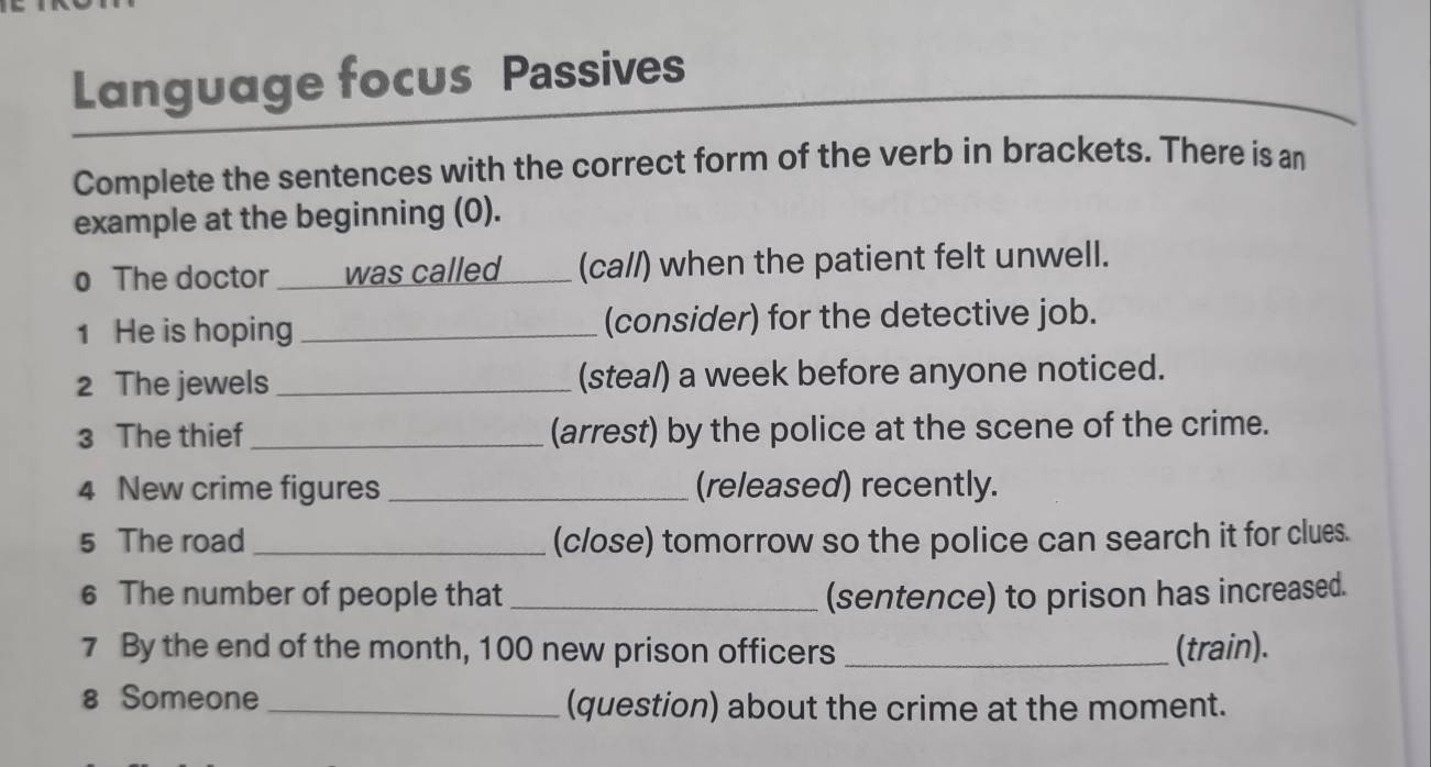 Language focus Passives 
Complete the sentences with the correct form of the verb in brackets. There is an 
example at the beginning (0). 
0 The doctor was called ____ (ca//) when the patient felt unwell. 
1 He is hoping _(consider) for the detective job. 
2 The jewels _(steal) a week before anyone noticed. 
3 The thief _(arrest) by the police at the scene of the crime. 
4 New crime figures _(released) recently. 
5 The road_ (c/ose) tomorrow so the police can search it for clues. 
6 The number of people that _(sentence) to prison has increased. 
7 By the end of the month, 100 new prison officers _(train). 
8 Someone _(question) about the crime at the moment.