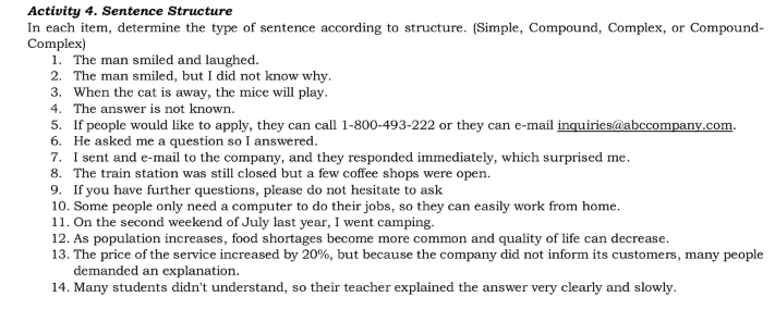 Activity 4. Sentence Structure 
In each item, determine the type of sentence according to structure. (Simple, Compound, Complex, or Compound- 
Complex) 
1. The man smiled and laughed. 
2. The man smiled, but I did not know why. 
3. When the cat is away, the mice will play. 
4. The answer is not known. 
5. If people would like to apply, they can call 1-800-493-222 or they can e-mail inquiries@abccompany.com. 
6. He asked me a question so I answered. 
7. I sent and e-mail to the company, and they responded immediately, which surprised me. 
8. The train station was still closed but a few coffee shops were open. 
9. If you have further questions, please do not hesitate to ask 
10. Some people only need a computer to do their jobs, so they can easily work from home. 
11. On the second weekend of July last year, I went camping. 
12. As population increases, food shortages become more common and quality of life can decrease. 
13. The price of the service increased by 20%, but because the company did not inform its customers, many people 
demanded an explanation. 
14. Many students didn't understand, so their teacher explained the answer very clearly and slowly.