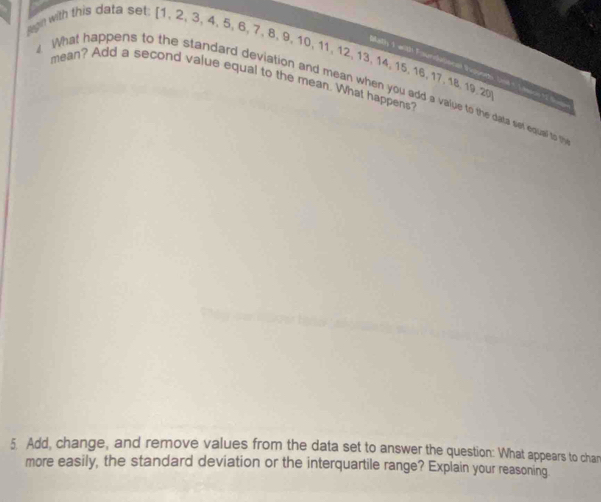 sgn with this data set: [ 1, 2, 3, 4, 5, 6, 7, 8, 9, 10, 11, 12, 13, 14, 15, 16, 17, 18, 19 20 
(atly 3 wth Furnhallncat Pupsnet, (nd t Taonn t2 t 
mean? Add a second value equal to the mean. What happens? 
What happens to the standard deviation and mean when you add a vaiue to the data set edual to f 
5. Add, change, and remove values from the data set to answer the question: What appears to chan 
more easily, the standard deviation or the interquartile range? Explain your reasoning