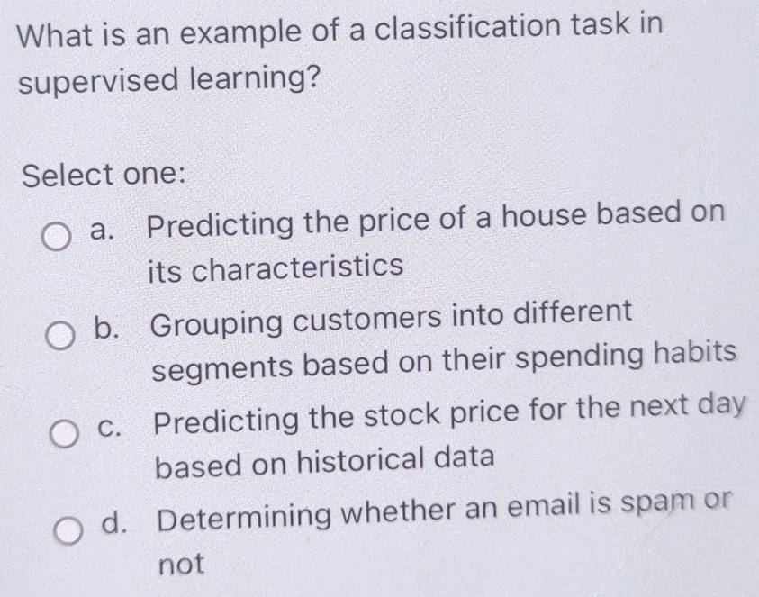 What is an example of a classification task in
supervised learning?
Select one:
a. Predicting the price of a house based on
its characteristics
b. Grouping customers into different
segments based on their spending habits
c. Predicting the stock price for the next day
based on historical data
d. Determining whether an email is spam or
not