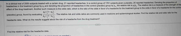 In a clinical trial of 2050 subjects treated with a certain drug, 21 reported headaches. In a control group of 1761 subjects given a placebo, 25 reported headaches. Denoting the proportion of 
headaches in the treatment group by P_1 and denoting the proportion of headaches in the control (placebo) group by P_c the relative risk is P_rP_c. The relative risk is a measure of the strength of the 
effect of the drug treatment. Another such measure is the odds ratio, which is the ratio of the odds in favor of a headache for the treatment group to the odds in favor of a headache for the contro 
(placebo) group, found by evaluating frac p_1/(1-p_1)p_c/(1-p_c). The relative risk and odds ratios are commonly used in medicine and epidemiological studies. Find the relative risk and odds ratio for the 
headache data. What do the results suggest about the risk of a headache from the drug treatment? 
Find the relative risk for the headache data.