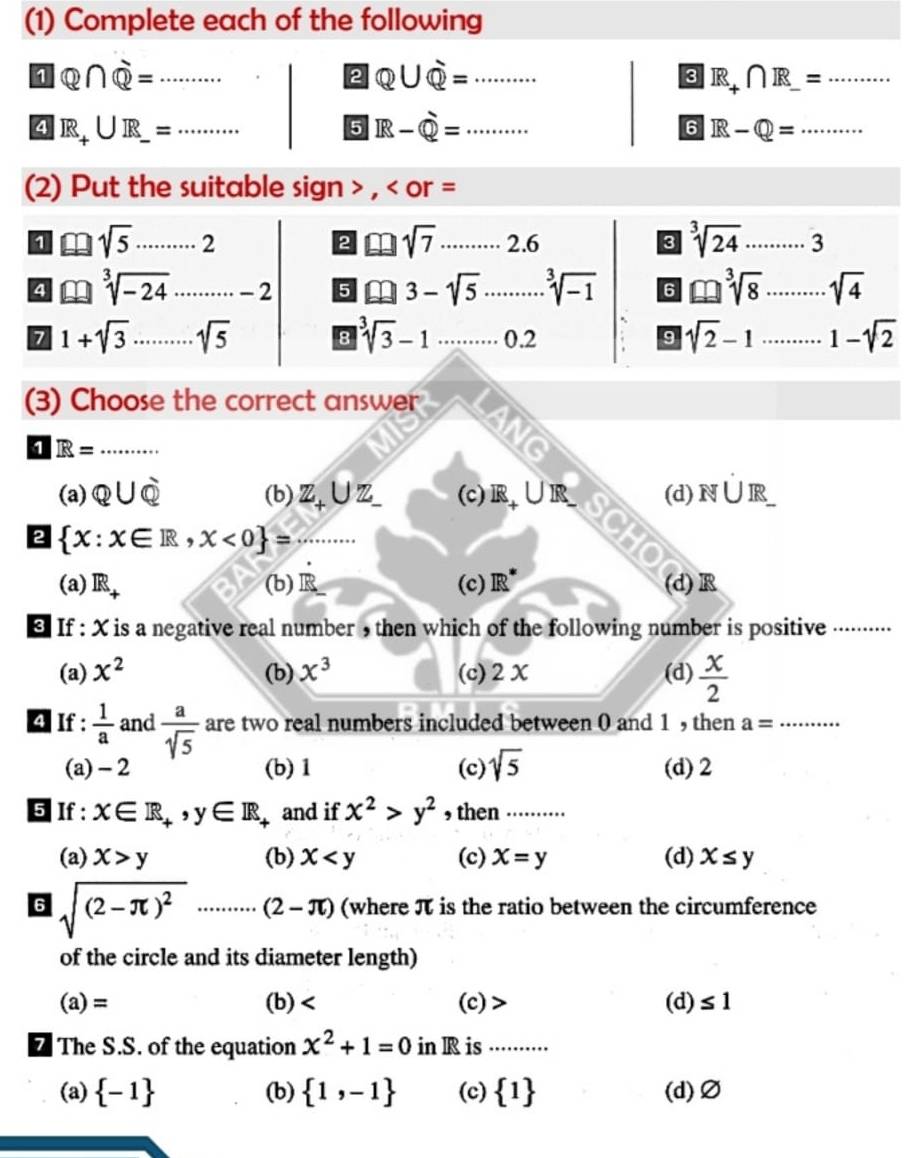 (1) Complete each of the following
1 Q∩ Q=·s
2 Q∪ Q= ........ _
_ R_+∩ R_ =........
4 R_+UI= _
5 IR-Phi = _
6 R-Q= _
(2) Put the suitable sign > , < or =
2  sqrt(7)
1 sqrt(5)·s _ 2 2.6 3 sqrt[3](24) _ 3
4 sqrt[3](-24)· _ 0.y-()=()^2-() ·s -2 5 □ 3-sqrt(5) sqrt[3](-1) 6 sqrt[3](8) _ sqrt(4)
7 1+sqrt(3) _ sqrt(5) 8 sqrt[3](3)-1·s ·s 0.2 9 sqrt(2)-1 _ 1-sqrt(2)
(3) Choose the correct answer
1 R= _
a
(a) Q∪ Q (b) Z_+∪ Z (c)R
N∪ IR
2  x:x∈ R,x<0 = _
(a) IR_+ (b)R (c) IR^* (d) R
If : X is a negative real number , then which of the following number is positive .··.
(a) x^2 (b) x^3 (c)2X (d)  x/2 
4 If :  1/a  and  a/sqrt(5)  are two real numbers included between 0 and 1 , then a= _
(a)-2 (b) 1 (c) sqrt(5) (d) 2
5 If : x∈ R_+,y∈ R and if x^2>y^2 , then ..........
(a) x>y (b) x (c) x=y (d) x≤ y
6 sqrt((2-π )^2)..........(2-π ) (where π is the ratio between the circumference
of the circle and its diameter length)
(a)= (b) (c) > (d) ≤ 1
The S.S. of the equation x^2+1=0 in R is_
(a)  -1 (b)  1,-1 (c)  1 (d)Ø