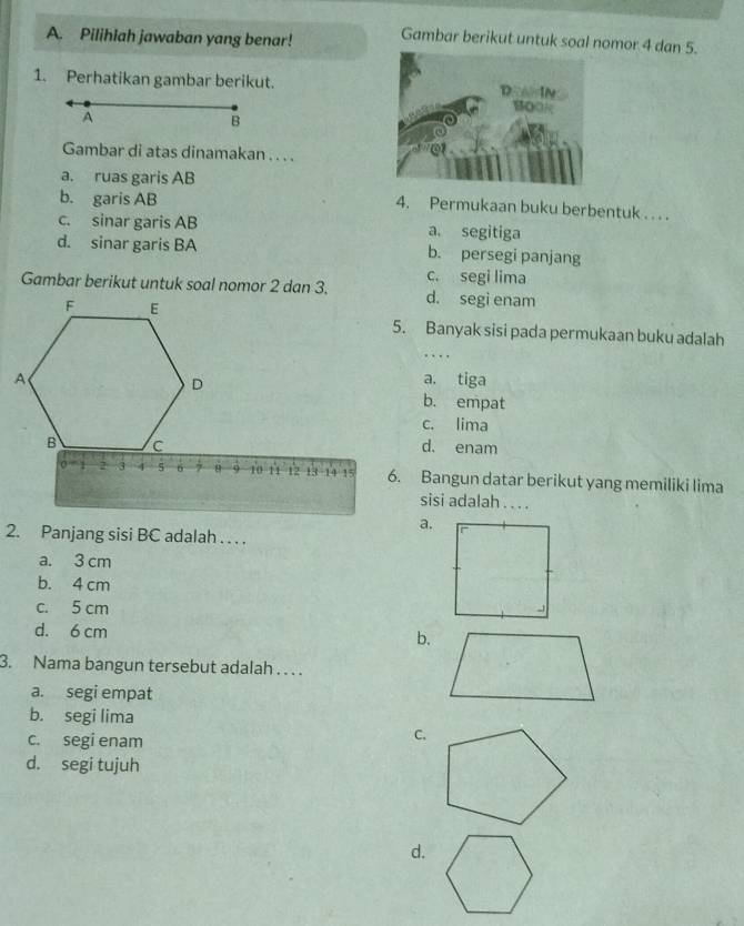 Pilihlah jawaban yang benar! Gambar berikut untuk soal nomor 4 dan 5.
1. Perhatikan gambar berikut.
A
B
Gambar di atas dinamakan . . . .
a. ruas garis AB
b. garis AB
4. Permukaan buku berbentuk . . . .
c. sinar garis AB a. segitiga
d. sinar garis BA b. persegi panjang
c. segi lima
Gambar berikut untuk soal nomor 2 dan 3.d. segi enam
5. Banyak sisi pada permukaan buku adalah
. . .
a. tiga
b. empat
c. lima
d. enam
6. Bangun datar berikut yang memiliki lima
sisi adalah . . . .
a.
2. Panjang sisi BC adalah . . . .
a. 3 cm
b. 4 cm
c. 5 cm
d. 6 cm
b.
3. Nama bangun tersebut adalah . . . .
a. segi empat
b. segi lima
c. segi enam
C.
d. segi tujuh
d.