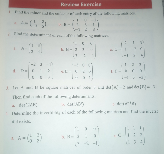 Review Exercise 
1. Find the minor and the cofactor of each entry of the following matrices. 
a. A=beginpmatrix 1&2 -3&5endpmatrix b. B=beginpmatrix 1&0&-1 2&3&1 -1&2&3endpmatrix
2. Find the determinant of each of the following matrices. 
a. A=beginpmatrix 1&3 2&4endpmatrix b. B=beginpmatrix 1&0&0 2&3&0 3&-2&-1endpmatrix c. C=beginpmatrix 2&1&3 1&-2&0 -1&2&4endpmatrix
d. D=beginpmatrix -2&3&-1 0&1&2 0&0&3endpmatrix e. E=beginpmatrix -3&0&0 0&2&0 0&0&1endpmatrix f. F=beginpmatrix 1&2&3 0&0&0 -1&3&-2endpmatrix
3. Let A and B be square matrices of order 3 and det(A)=2 and det (B)=-3. 
Then find each of the following determinants. 
a. det(2AB) b. det(AB^t) c. det(A^(-1)B)
4. Determine the invertiblity of each of the following matrices and find the inverse 
if it exists. 
a. A=beginpmatrix 1&3 0&2endpmatrix b. B=beginpmatrix 1&0&0 2&1&0 3&-2&-1endpmatrix c C=beginpmatrix 1&1&1 1&2&2 1&3&4endpmatrix