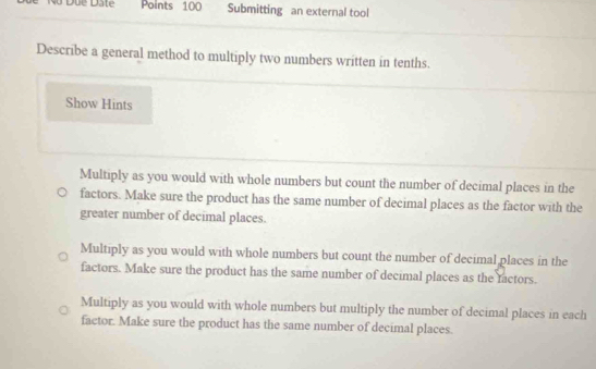 Submitting an external tool
Describe a general method to multiply two numbers written in tenths.
Show Hints
Multiply as you would with whole numbers but count the number of decimal places in the
factors. Make sure the product has the same number of decimal places as the factor with the
greater number of decimal places.
Multiply as you would with whole numbers but count the number of decimal places in the
factors. Make sure the product has the same number of decimal places as the factors.
Multiply as you would with whole numbers but multiply the number of decimal places in each
factor. Make sure the product has the same number of decimal places.