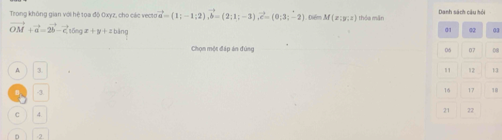 Trong không gian với hệ tọa độ Oxyz, cho các vecto vector a=(1;-1;2), vector b=(2;1;-3), vector c=(0;3;-2). Điểm M(x;y;z) thỏa mãn Danh sách câu hỏi
vector OM+vector a=2vector b-vector c, tvector ongx+y+zbvector an
01 02 03
Chọn một đáp án đúng 06 07 08
A 3. 11 12 13
B -3.
16 17 18
C 4. 21 22
D -2.