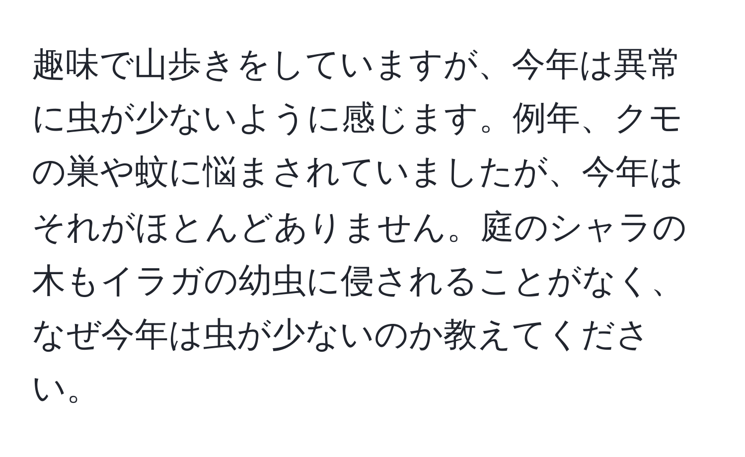 趣味で山歩きをしていますが、今年は異常に虫が少ないように感じます。例年、クモの巣や蚊に悩まされていましたが、今年はそれがほとんどありません。庭のシャラの木もイラガの幼虫に侵されることがなく、なぜ今年は虫が少ないのか教えてください。