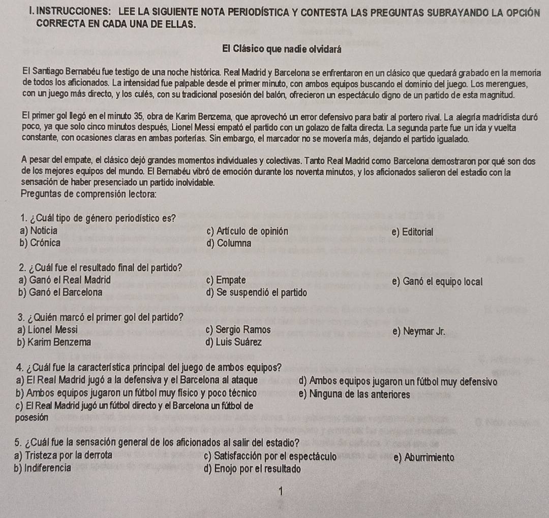 INSTRUCCIONES: LEE LA SIGUIENTE NOTA PERIODÍSTICA Y CONTESTA LAS PREGUNTAS SUBRAYANDO LA OPCIÓN
CORRECTA EN CADA UNA DE ELLAS.
El Clásico que nadie olvidará
El Santiago Bernabéu fue testigo de una noche histórica. Real Madrid y Barcelona se enfrentaron en un clásico que quedará grabado en la memoria
de todos los aficionados. La intensidad fue palpable desde el primer minuto, con ambos equipos buscando el dominio del juego. Los merengues,
con un juego más directo, y los culés, con su tradicional posesión del balón, ofrecieron un espectáculo digno de un partido de esta magnitud.
El primer gol llegó en el minuto 35, obra de Karim Benzema, que aprovechó un error defensivo para batir al portero rival. La alegría madridista duró
poco, ya que solo cinco minutos después, Lionel Messi empató el partido con un golazo de falta directa. La segunda parte fue un ida y vuelta
constante, con ocasiones claras en ambas porterías. Sin embargo, el marcador no se movería más, dejando el partido igualado.
A pesar del empate, el clásico dejó grandes momentos individuales y colectivas. Tanto Real Madrid como Barcelona demostraron por qué son dos
de los mejores equipos del mundo. El Bernabéu vibró de emoción durante los noventa minutos, y los aficionados salieron del estadio con la
sensación de haber presenciado un partido inolvidable.
Preguntas de comprensión lectora:
1. ¿ Cuál tipo de género periodístico es?
a) Noticia c) Artículo de opinión e) Editorial
b) Crónica d) Columna
2. ¿Cuál fue el resultado final del partido?
a) Ganó el Real Madrid c) Empate e) Ganó el equipo local
b) Ganó el Barcelona d) Se suspendió el partido
3. ¿Quién marcó el primer gol del partido?
a) Lionel Messi c) Sergio Ramos e) Neymar Jr.
b) Karim Benzema d) Luis Suárez
4. ¿Cuál fue la característica principal del juego de ambos equipos?
a) El Real Madrid jugó a la defensiva y el Barcelona al ataque d) Ambos equipos jugaron un fútbol muy defensivo
b) Ambos equipos jugaron un fútbol muy físico y poco técnico e) Ninguna de las anteriores
c) El Real Madrid jugó un fútbol directo y el Barcelona un fútbol de
posesión
5. ¿Cuál fue la sensación general de los aficionados al salir del estadio?
a) Tristeza por la derrota c) Satisfacción por el espectáculo e) Aburrimiento
b) Indiferencia d) Enojo por el resultado
1