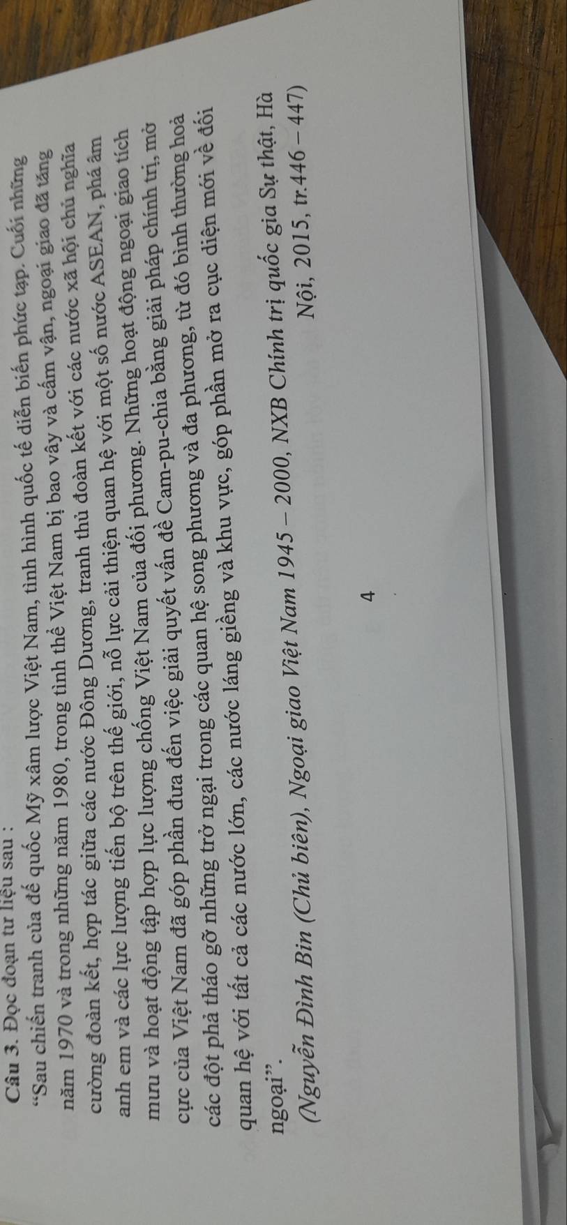 Đọc đoạn tư liệu sau : 
“Sau chiến tranh của đế quốc Mỹ xâm lược Việt Nam, tình hình quốc tế diễn biến phức tạp. Cuối những 
năm 1970 và trong những năm 1980, trong tình thể Việt Nam bị bao vây và cấm vận, ngoại giao đã tăng 
cường đoàn kết, hợp tác giữa các nước Đông Dương, tranh thủ đoàn kết với các nước xã hội chủ nghĩa 
anh em và các lực lượng tiến bộ trên thế giới, nỗ lực cải thiện quan hệ với một số nước ASEAN, phá âm 
mưu và hoạt động tập hợp lực lượng chống Việt Nam của đối phương. Những hoạt động ngoại giao tích 
cực của Việt Nam đã góp phần đưa đến việc giải quyết vấn đề Cam-pu-chia bằng giải pháp chính trị, mở 
các đột phả tháo gỡ những trở ngại trong các quan hệ song phương và đa phương, từ đó bình thường hoả 
quan hệ với tất cả các nước lớn, các nước láng giềng và khu vực, góp phần mở ra cục diện mới về đối 
ngoại”. 
(Nguyễn Đình Bin (Chủ biên), Ngoại giao Việt Nam 1945 - 2000, NXB Chính trị quốc gia Sự thật, Hà 
Nội, 2015, tr. 446 - 447) 
4