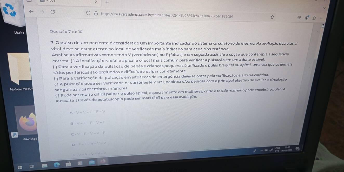 × +
https://sre.avaresidencia.com.br/student/test/26143a07293e846a380a7305b1926084
Lixeira Questão 7 de 10
7. O pulso de um paciente é considerado um importante indicador do sistema circulatório do mesmo. Na avaliação deste sinal
vital deve-se estar atento ao local de verificação mais indicado para cada circunstância.
Analise as afirmativas como sendo V (verdadeiras) ou F (falsas) e em seguída assinale a opção que contempla a sequência
correta: ( ) A localização radial e apical é o local mais comum para verificar a pulsação em um adulto estável.
( ) Para a verificação da pulsação de bebês e crianças pequenas é utilizado o pulso braquial ou apical, uma vez que os demais
sítios periféricos são profundos e difíceis de palpar corretamente.
( ) Para a verificação da pulsação em situações de emergência deve-se optar pela verificação na artéria carótida.
( ) A pulsação pode ser verificada nas artérias femoral, poplítea e/ou pediosa com o principal objetivo de avaliar a circulação
Nofotos 2008v sanguínea nos membros inferiores.
( ) Pode ser muito difícil palpar o pulso apical, especialmente em mulheres, onde o tecido mamário pode encobrir o pulso. A
ausculta através do estetoscópio pode ser mais fácil para essa avaliação.
A V-V-F-F-V
B -V-F-F-V-F
C V-F-V-V-F
WhatsAppl
F-F-V-V-V
E V-V-V-V-V