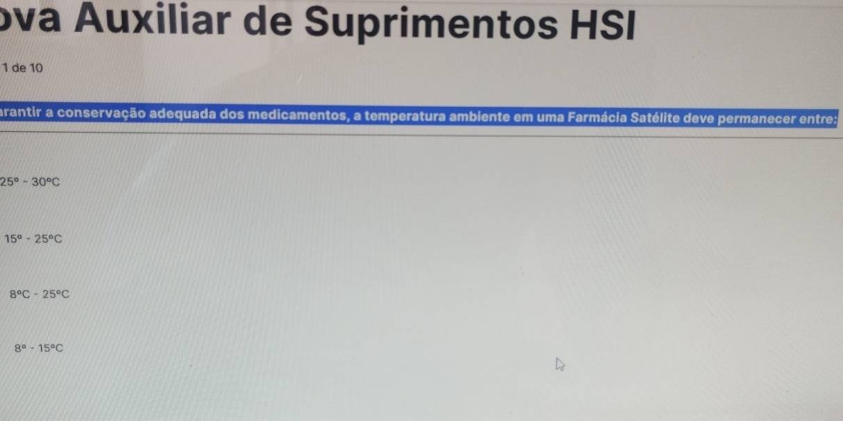 ɔva Áuxiliar de Suprimentos HSI
1 de 10
arantir a conservação adequada dos medicamentos, a temperatura ambiente em uma Farmácia Satélite deve permanecer entre:
25°-30°C
15°-25°C
8°C-25°C
8°-15°C