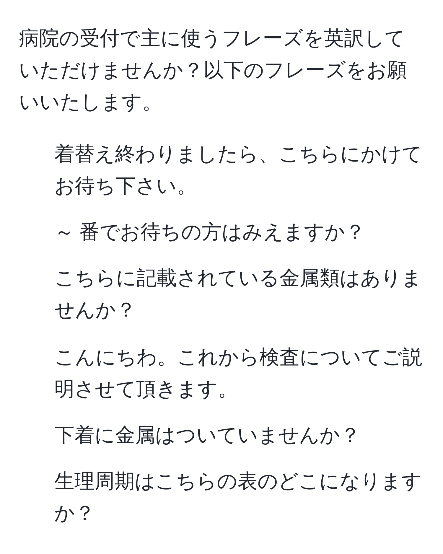 病院の受付で主に使うフレーズを英訳していただけませんか？以下のフレーズをお願いいたします。  
1. 着替え終わりましたら、こちらにかけてお待ち下さい。  
2. ～ 番でお待ちの方はみえますか？  
3. こちらに記載されている金属類はありませんか？  
4. こんにちわ。これから検査についてご説明させて頂きます。  
5. 下着に金属はついていませんか？  
6. 生理周期はこちらの表のどこになりますか？