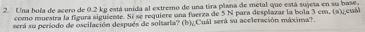 Una bola de acero de 0.2 kg está unida al extremo de una tira plana de metal que está sujeta en su base, 
como muestra la fgura siguiente. Si se requiere una fuerza de 5 N para desplazar la bola 3 cm, (a)¿cuál 
será su periodo de oscilación después de soltarla? (b)¿Cuál será su aceleración máxima?.