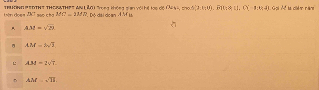 TRƯỞNG PTDTNT THCS&THPT AN LÃO) Trong không gian với hệ toạ độ O∞yz, cho A(2;0;0), B(0;3;1), C(-3;6;4). Gọi M là điểm nằm
trên đoạn BC sao chơ MC=2MB Độ dài đoạn AM là
A AM=sqrt(29).
B AM=3sqrt(3).
C AM=2sqrt(7).
D AM=sqrt(19).