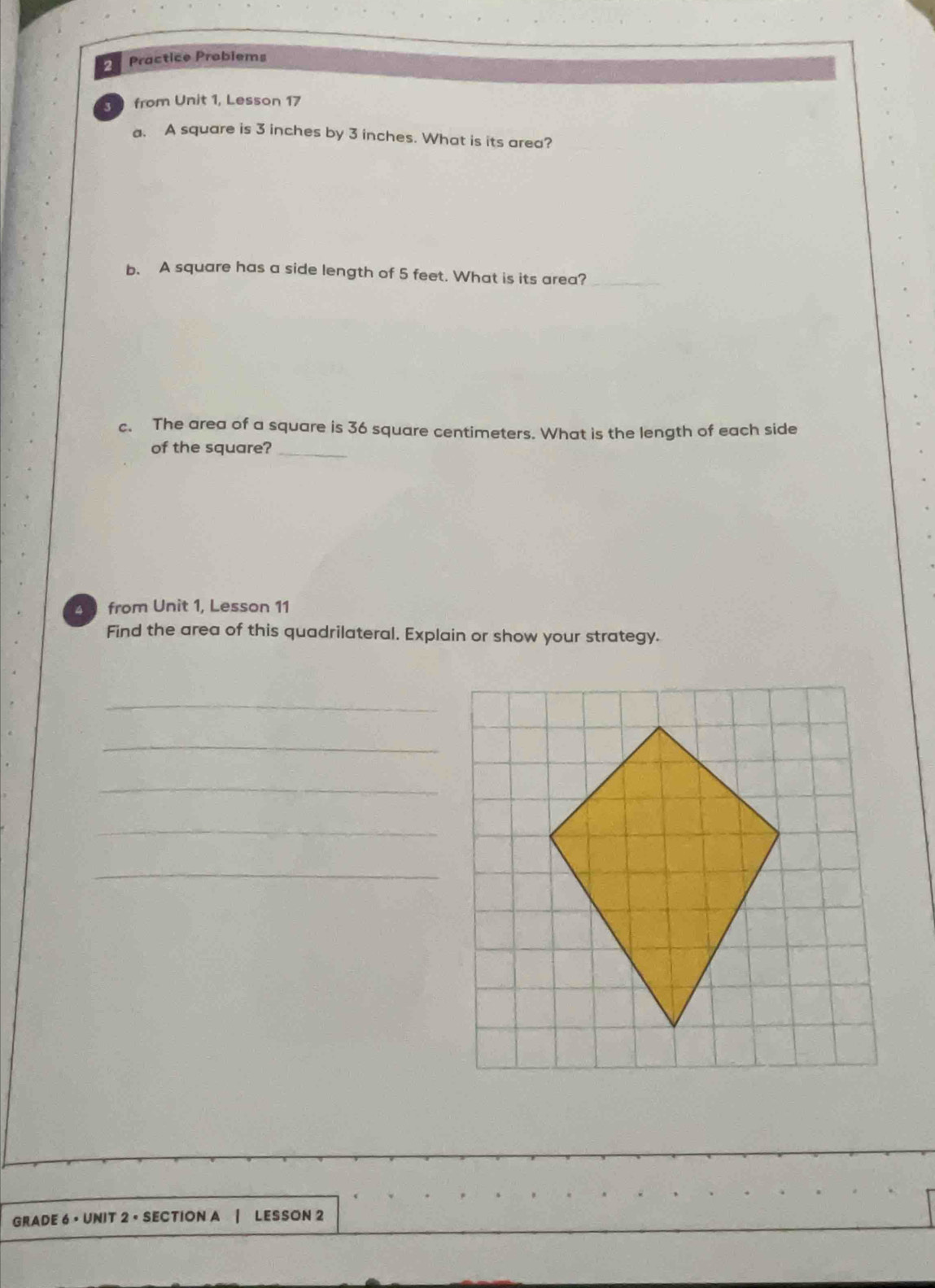 Practice Probiems 
5 from Unit 1, Lesson 17 
a. A square is 3 inches by 3 inches. What is its area? 
b. A square has a side length of 5 feet. What is its area?_ 
c. The area of a square is 36 square centimeters. What is the length of each side 
of the square?_ 
4 from Unit 1, Lesson 11 
Find the area of this quadrilateral. Explain or show your strategy. 
_ 
_ 
_ 
_ 
_ 
GRADE 6 • UNIT 2 • SECTION A LESSON 2