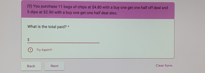 (9) You purchase 11 bags of chips at $4.80 with a buy one get one half off deal and
5 dips at $2.90 with a buy one get one half deal also. 
What is the total paid? *
$
Try Again!!! 
Back Next Clear form