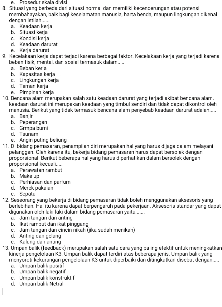 e. Prosedur skala divisi
8. Situasi yang berbeda dari situasi normal dan memiliki kecenderungan atau potensi
membahayakan, baik bagi keselamatan manusia, harta benda, maupun lingkungan dikenal
dengan istilah......
a. Keadaan kerja
b. Situasi kerja
c. Kondisi kerja
d. Keadaan darurat
e. Kerja darurat
9. Kecelakaan kerja dapat terjadi karena berbagai faktor. Kecelakaan kerja yang terjadi karena
beban fisik, mental, dan sosial termasuk dalam.....
a. Beban kerja
b. Kapasitas kerja
c. Lingkungan kerja
d. Teman kerja
e. Pimpinan kerja
10. Bencana alam merupakan salah satu keadaan darurat yang terjadi akibat bencana alam.
keadaan darurat ini merupakan keadaan yang timbul sendiri dan tidak dapat dikontrol oleh
manusia. Berikut yang tidak termasuk bencana alam penyebab keadaan darurat adalah.....
a. Banjir
b. Peperangan
c. Grmpa bumi
d. Tsunami
e. Angin puting beliung
11. Di bidang pemasaran, penampilan diri merupakan hal yang harus dijaga dalam melayani
pelanggan. Oleh karena itu, bekerja bidang pemasaran harus dapat bersolek dengan
proporsional. Berikut beberapa hal yang harus diperhatikan dalam bersolek dengan
proporsional kecuali.....
a. Perawatan rambut
b. Make up
c. Perhiasan dan parfum
d. Merek pakaian
e. Sepatu
12. Seseorang yang bekerja di bidang pemasaran tidak boleh menggunakan aksesoris yang
berlebihan. Hal itu karena dapat berpengaruh pada pekerjaan. Aksesoris standar yang dapat
digunakan oleh laki-laki dalam bidang pemasaran yaitu.......
a. Jam tangan dan anting
b. Ikat rambut dan ikat pinggang
c. Jam tangan dan cincin nikah (jika sudah menikah)
d. Anting dan gelang
e. Kalung dan anting
13. Umpan balik (feedback) merupakan salah satu cara yang paling efektif untuk meningkatkan
kinerja pengelolaan K3. Umpan balik dapat terdiri atas beberapa jenis. Umpan balik yang
menyoroti kekurangan pengelolaan K3 untuk diperbaiki dan ditingkatkan disebut dengan.....
a. Umpan balik positif
b. Umpan balik negatif
c. Umpan balik konstruktif
d. Umpan balik Netral