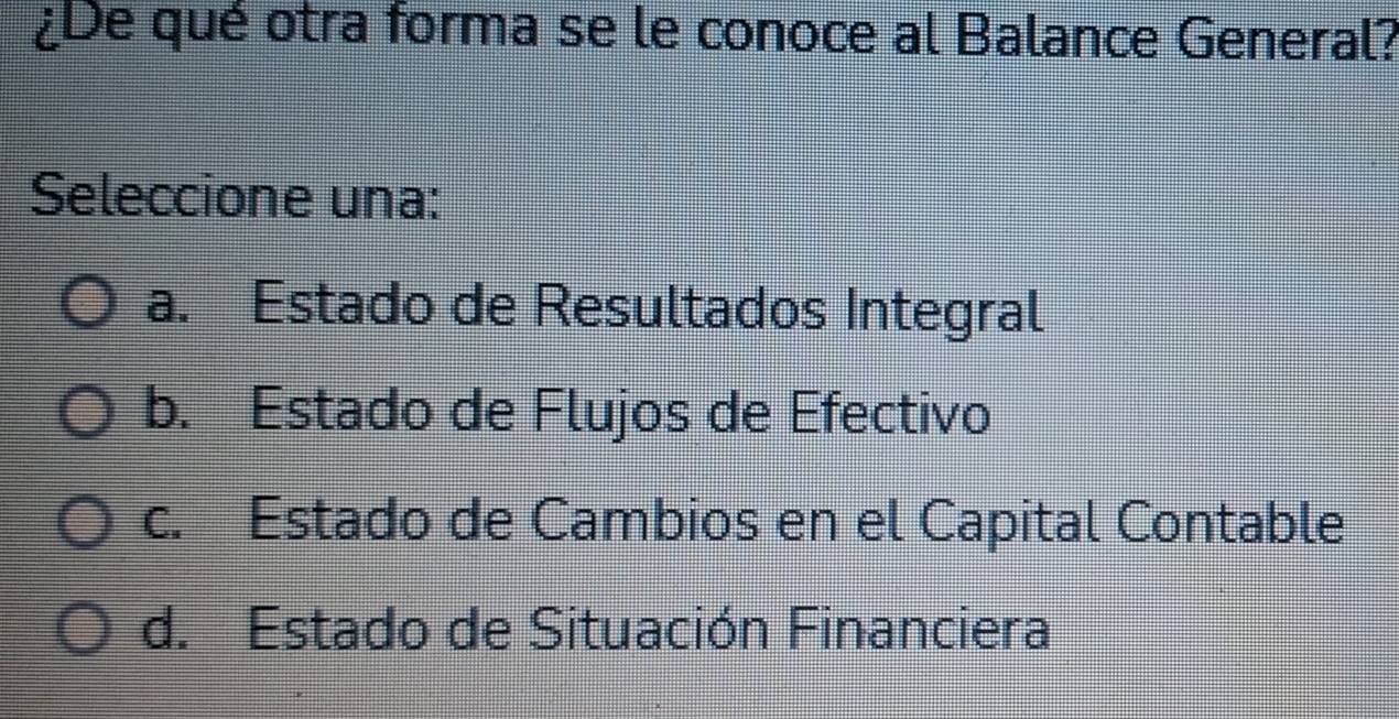 ¿De qué otra forma se le conoce al Balance General?
Seleccione una:
a. Estado de Resultados Integral
b. Estado de Flujos de Efectivo
c. Estado de Cambios en el Capital Contable
d. Estado de Situación Financiera