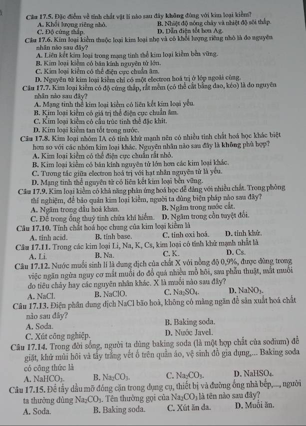 Đặc điểm về tính chất vật lí nào sau đây không đúng với kim loại kiềm?
A. Khổi lượng riêng nhỏ. B. Nhiệt độ nóng chảy và nhiệt độ sôi thấp.
C. Độ cứng thấp. D. Dẫn điện tốt hơn Ag.
Câu 17.6. Kim loại kiểm thuộc loại kim loại nhẹ và có khổi lượng riêng nhỏ là do nguyên
nhân nào sau đây?
A. Liên kết kim loại trong mạng tinh thể kim loại kiểm bền vũng.
B. Kim loại kiểm có bán kính nguyên tử lớn.
C. Kim loại kiềm có thể điên cực chuẩn âm.
D. Nguyên tử kim loại kiểm chỉ có một electron hoá trị ở lớp ngoài cùng.
Câu 17.7. Kim loại kiểm có độ cứng thấp, rất mềm (có thể cắt bằng dao, kéo) là do nguyên
nhân nào sau đây?
A. Mạng tinh thể kim loại kiềm có liên kết kim loại yếu.
B. Kim loại kiểm có giá trị thể điện cực chuẩn âm.
C. Kim loại kiềm có cấu trúc tinh thể đặc khit.
D. Kim loại kiềm tan tốt trong nước.
Câu 17.8. Kim loại nhóm IA có tính khử mạnh nên có nhiều tính chất hoá học khác biệt
hơn so với các nhóm kim loại khác. Nguyên nhân nào sau đây là không phù hợp?
A. Kim loại kiềm có thể điện cực chuẩn rất nhỏ.
B. Kim loại kiểm có bán kính nguyên tử lớn hơn các kim loại khác.
C. Tương tác giữa electron hoá trị với hạt nhân nguyên tử là yếu.
D. Mạng tinh thể nguyên tử có liên kết kim loại bền vững.
Câu 17.9. Kim loại kiểm có khả năng phản ứng hoá học dễ dàng với nhiều chất. Trong phòng
thí nghiệm, để bảo quản kim loại kiểm, người ta dùng biện pháp nào sau đây?
A. Ngâm trong đầu hoả khan. B. Ngâm trong nước cất.
C. Đề trong ống thuỷ tinh chứa khí hiếm. D. Ngâm trong cồn tuyệt đối.
Câu 17.10. Tính chất hoá học chung của kim loại kiểm là
A. tính acid. B. tính base. C. tính oxi hoá. D. tính khử.
Câu 17.11. Trong các kim loại Li, Na, K, Cs, kim loại có tính khử mạnh nhất là
A. Li. B. Na. C. K. D. Cs.
Câu 17.12. Nước muối sinh lí là dung dịch của chất X với nồng độ 0,9%, được dùng trong
việc ngăn ngừa nguy cơ mất muối do đổ quá nhiều mồ hôi, sau phẫu thuật, mắt muối
do tiêu chảy hay các nguyên nhân khác. X là muối nào sau đây?
A. NaCl. B. NaClO. C. Na_2SO_4. D. NaNO_3.
Câu 17.13. Điện phân dung dịch NaCl bão hoà, không có màng ngăn đề sản xuất hoá chất
nào sau đây?
A. Soda. B. Baking soda.
C. Xút công nghiệp. D. Nước Javel.
Câu 17.14. Trong đời sống, người ta dùng baking soda (là một hợp chất của sodium) để
giặt, khử mùi hôi và tẩy trắng vết ố trên quần áo, vệ sinh đồ gia dụng,... Baking soda
có công thức là
A. NaHCO_3. B. Na_2CO_3. C. Na_2CO_3. D. NaHSO_4.
Câu 17.15. Để tầy dầu mỡ đóng cặn trong dụng cụ, thiết bị và đường ống nhà bếp,..., người
ta thường dùng Na_2CO_3. Tên thường gọi của Na_2CO_3 là tên nào sau đây?
A. Soda. B. Baking soda. C. Xút ăn da. D. Muối ăn.