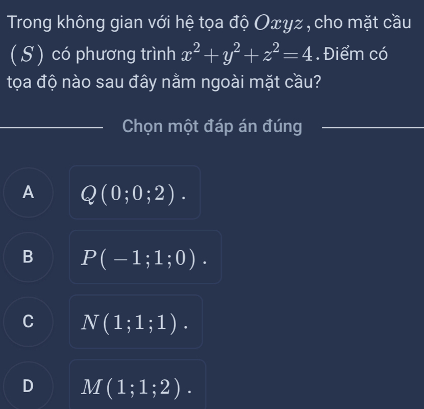 Trong không gian với hệ tọa độ Oxyz , cho mặt cầu
( S ) có phương trình x^2+y^2+z^2=4 Điểm có
tọa độ nào sau đây nằm ngoài mặt cầu?
Chọn một đáp án đúng
A Q(0;0;2).
B P(-1;1;0).
C N(1;1;1).
D M(1;1;2).