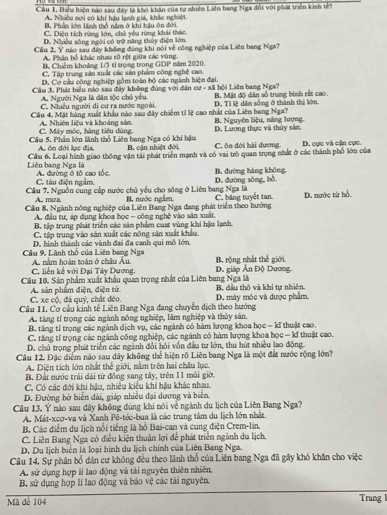 Biểu hiện nào sau đây là khỏ khăn của tự nhiên Liên bang Nga đổi với phát triển kinh tế?
A. Nhiều nơi có khí hậu lạnh giá, khắc nghiệt.
B Phần lớn lãnh thổ nằm ở khí hậu ôn đới.
C. Diện tích rừng lớn, chủ yếu rừng khái thác.
D. Nhiều sông ngòi có trữ năng thủy điện lớn.
Cầu 2, Ý nào sau đây không đúng khi nói về công nghiệp của Liên bang Nga?
A. Phân bổ khác nhau rõ rệt giữa các vùng.
B. Chiếm khoảng 1/3 tỉ trọng trong GDP năm 2020.
C. Tập trung sản xuất các sản phẩm công nghệ cao.
D. Cơ cầu công nghiệp gồm toàn bộ các ngành hiện đại.
Câu 3. Phát biểu nào sau đây không đúng với dân cư - xã hội Liên bang Nga?
A. Người Nga là dân tộc chủ yếu. B. Mật độ dân số trung bình rất cao.
C. Nhiều người di cư ra nước ngoài. D. Tỉ lệ dân sống ở thành thị lớn.
Câu 4. Mặt hàng xuất khẩu nào sau đây chiếm tỉ lệ cao nhất của Liên bang Nga?
A. Nhiện liệu và khoáng sản. B. Nguyên liệu, năng lượng.
C. Máy móc, hàng tiêu dùng. D. Lương thực và thủy sản.
Câu 5. Phần lớn lãnh thổ Liên bang Nga có khí hậu
A. ôn đới lục địa B. cận nhiệt đới C. ôn đới hải dương. D. cực và cận cực.
Câu 6. Loại hình giao thông vận tải phát triển mạnh và có vai trò quan trọng nhất ở các thành phố lớn của
Liên bang Nga là
A. đường ô tô cao tốc. B. đường hàng không.
C. tàu điện ngầm. D. đường sông, hồ.
Câu 7. Nguồn cung cấp nước chủ yếu cho sông ở Liên bang Nga là
A. mưra B. nước ngầm. C. băng tuyết tan. D. nước từ hồ.
Câu 8. Ngành nông nghiệp của Liên Bang Nga đang phát triển theo hướng
A. đầu tư, áp dụng khoa học - công nghệ vào sản xuất.
B. tập trung phát triển các sản phẩm cuat vùng khí hậu lạnh.
C. tập trung vào sản xuất các nông sản xuất khẩu.
D. hình thành các vành đai đa canh qui mô lớn.
Câu 9. Lãnh thổ của Liên bang Nga
A. nằm hoàn toàn ở châu Âu. B. rộng nhất thế giới.
C. liền kề với Đại Tây Dương. D. giáp Ấn Độ Dương.
Câu 10. Sản phẩm xuất khẩu quan trọng nhất của Liên bang Nga là
A. sản phẩm điện, điện tử. B. dầu thô và khí tự nhiên.
C. xe cộ, đá quý, chất dẻo. D. máy móc và dược phẩm.
Câu 11. Cơ cầu kinh tế Liên Bang Nga đang chuyển dịch theo hướng
A. tăng tỉ trọng các ngành nông nghiệp, lâm nghiệp và thủy sản.
B. tăng tỉ trọng các ngành dịch vụ, các ngành có hàm lượng khoa học - kĩ thuật cao.
C. tăng tỉ trọng các ngành công nghiệp, các ngành có hàm lượng khoa học - kĩ thuật cao.
D. chú trọng phát triển các ngành đồi hỏi vốn đầu tư lớn, thu hút nhiều lao động.
Câu 12. Đặc điểm nào sau đây không thể hiện rõ Liên bang Nga là một đất nước rộng lớn?
A. Diện tích lớn nhất thế giới, nằm trên hai châu lục.
B. Đất nước trải dài từ đông sang tây, trên 11 múi giờ.
C. Có các đới khí hậu, nhiều kiểu khí hậu khác nhau.
D. Đường bờ biển dài, giáp nhiều đại dương và biển.
Câu 13. Ý nào sau đây không đúng khi nói về ngành du lịch của Liên Bang Nga?
A. Mát-xcơ-va và Xanh Pê-téc-bua là các trung tâm du lịch lớn nhất.
B. Các điểm du lịch nổi tiếng là hồ Bai-can và cung điện Crem-lin.
C. Liên Bang Nga có điều kiện thuận lợi đề phát triển ngành du lịch.
D. Du lịch biển là loại hình du lịch chính của Liên Bang Nga.
Câu 14. Sự phân bố dân cư không đều theo lãnh thổ của Liên bang Nga đã gây khó khăn cho việc
A. sử dụng hợp lí lao động và tài nguyên thiên nhiên.
B. sử dụng hợp lí lao động và bảo vệ các tài nguyên.
Mã để 104 Trang 1