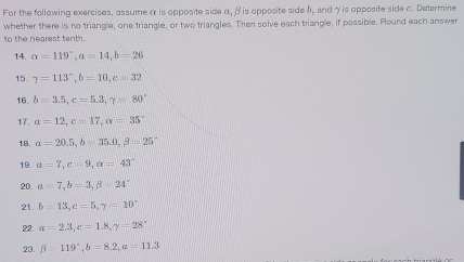 For the following exercises, assume α is opposite side α, β is opposite side b, and γ is opposite side c. Determine 
whether there is no triangle, one triangle, or two triangles. Then solve each triangle, if possible. Round each answer 
to the nearest tenth. 
14. alpha =119°, a=14, b=26
15. gamma =113°, b=10, c=32
16. b=3.5, c=5.3, gamma =80°
17. alpha =12, c=17, alpha =35°
18. a=20.5, b=35.0, beta =25°
19. a=7, c=9, alpha =43°
20. a=7, b=3, beta =24°
21. b=13, c=5, gamma =10
22 alpha =2.3, c=1.8, gamma =28°
23. beta =119°, b=8.2, alpha =11.3