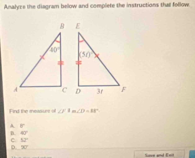 Analyze the diagram below and complete the instructions that follow.
Find the measure of ∠ F if m∠ D=88°
A. 8°
B. 40°
C 52°
D. 90°
Save and Exit