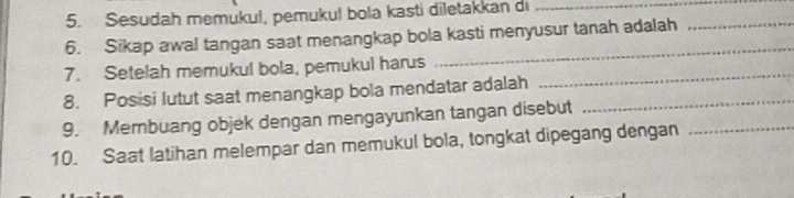 Sesudah memukul, pemukul bola kasti diletakkan di_ 
_ 
6. Sikap awal tangan saat menangkap bola kasti menyusur tanah adalah_ 
7. Setelah memukul bola, pemukul harus_ 
8. Posisi lutut saat menangkap bola mendatar adalah_ 
9. Membuang objek dengan mengayunkan tangan disebut 
10. Saat latihan melempar dan memukul bola, tongkat dipegang dengan_