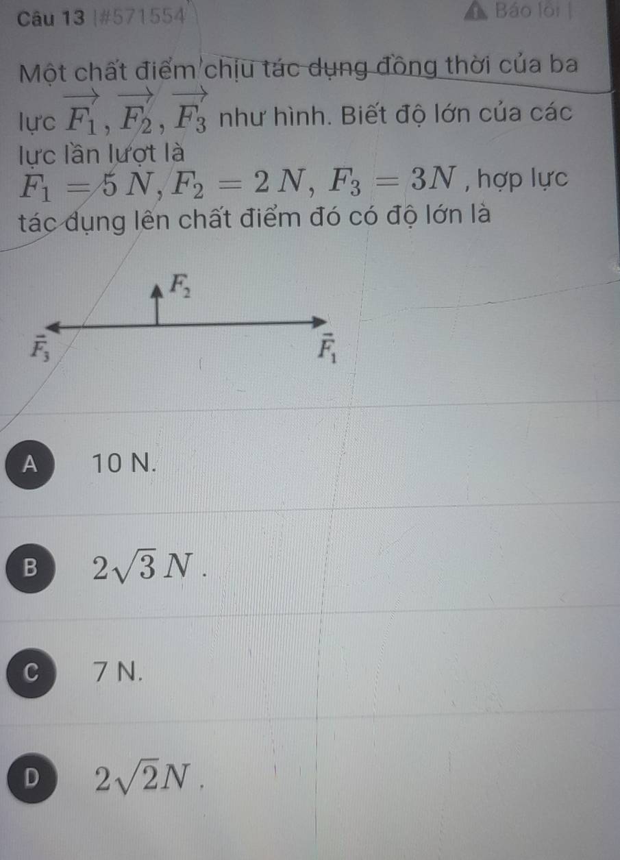 #571554
Báo loi 
Một chất điểm chịu tác dụng đồng thời của ba
lực vector F_1, vector F_2, vector F_3 như hình. Biết độ lớn của các
lực lần lượt là
F_1=5N, F_2=2N, F_3=3N , hợp lực
tác dụng lên chất điểm đó có độ lớn là
F_2
vector F_3
vector F_1
A 10 N.
B 2sqrt(3)N.
C  7 N.
D 2sqrt(2)N.