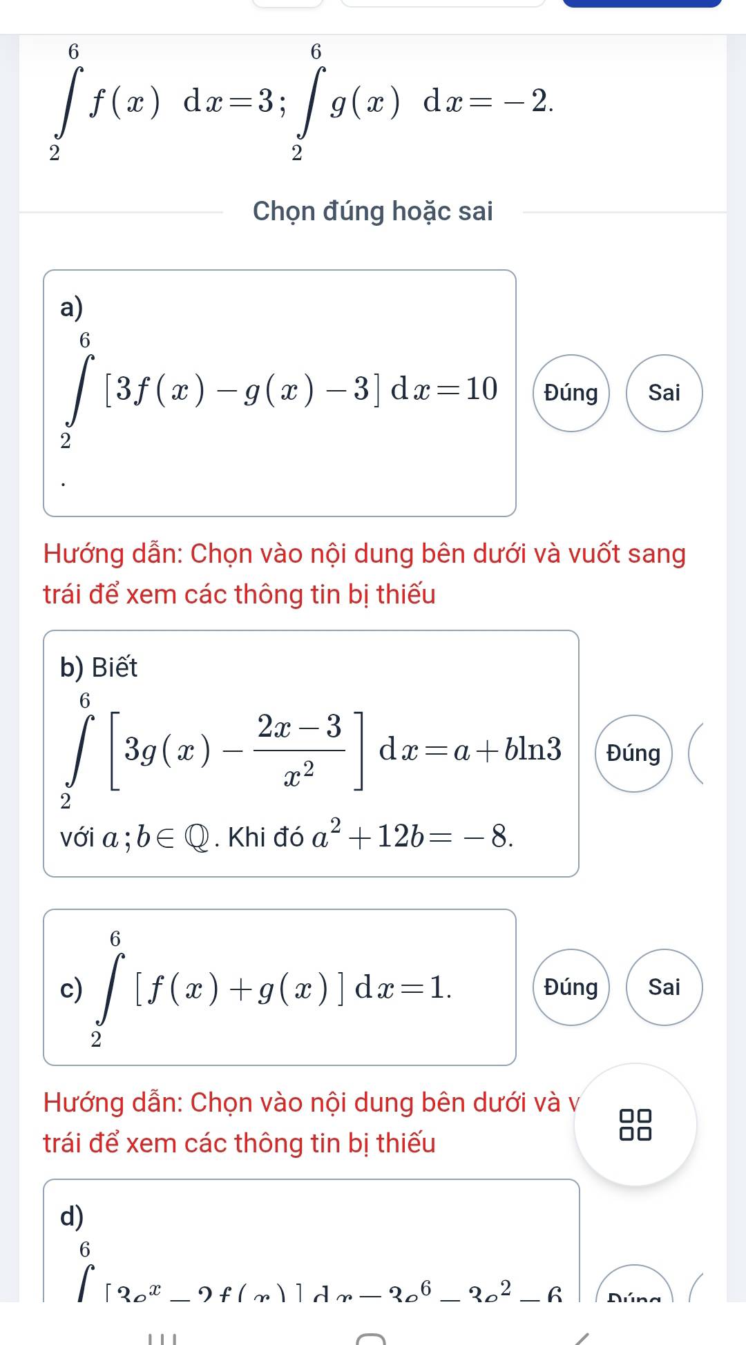 ∈tlimits _2^(6f(x)dx=3; ∈tlimits _2^6g(x)dx=-2. 
Chọn đúng hoặc sai 
a)
∈tlimits _2^6[3f(x)-g(x)-3]dx=10 Đúng Sai 
Hướng dẫn: Chọn vào nội dung bên dưới và vuốt sang 
trái để xem các thông tin bị thiếu 
b) Biết
∈tlimits _2^6[3g(x)-frac 2x-3)x^2]dx=a+bln 3 Đúng 
với a.^·  b∈ Q. Khi đó a^2+12b=-8. 
c) ∈tlimits _2^(6[f(x)+g(x)]dx=1. Đúng Sai 
Hướng dẫn: Chọn vào nội dung bên dưới và v 
trái để xem các thông tin bị thiếu 
8 
d) 
□)
∈t _(∈t)^62_ox_-9f(x)]dx-2c^6-2c^2-6 Dúng