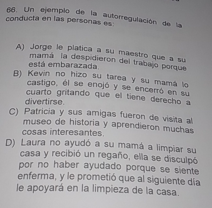 Un ejemplo de la autorregulación de la
conducta en las personas es:
A) Jorge le platica a su maestro que a su
mamá la despidieron del trabajo porque
está embarazada.
B) Kevin no hizo su tarea y su mamá lo
castigo, él se enojó y se encerró en su
cuarto gritando que el tiene derecho a
divertirse.
C) Patricia y sus amigas fueron de visita al
museo de historia y aprendieron muchas
cosas interesantes.
D) Laura no ayudó a su mamá a limpiar su
casa y recibió un regaño, ella se disculpó
por no haber ayudado porque se siente
enferma, y le prometió que al siguiente día
le apoyará en la limpieza de la casa.