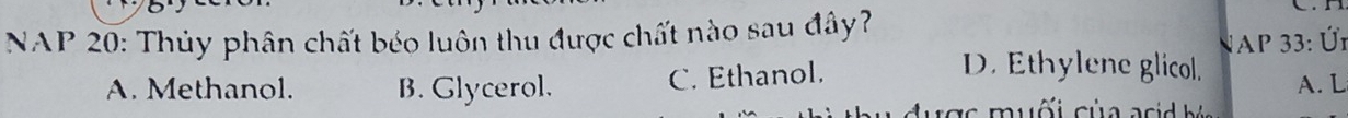 NAP 20: Thủy phân chất béo luôn thu được chất nào sau đây?
NAP 33: Ür
A. Methanol. B. Glycerol. C. Ethanol.
D. Ethylene glicol. A. L
s m uối c ủ a a s h i