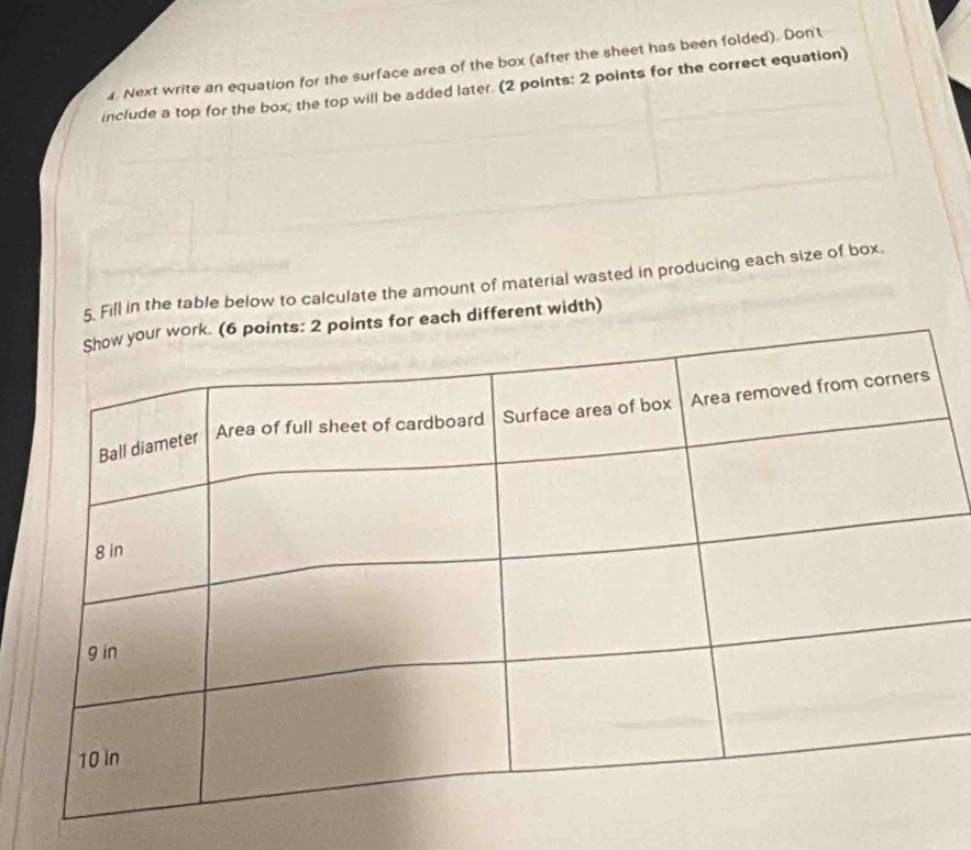 Next write an equation for the surface area of the box (after the sheet has been folded). Don't 
include a top for the box; the top will be added later. (2 points: 2 points for the correct equation) 
5. Fill in the table below to calculate the amount of material wasted in producing each size of box. 
for each different width)