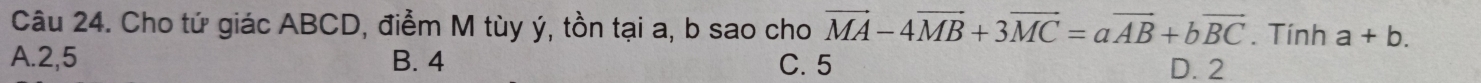 Cho tứ giác ABCD, điểm M tùy ý, tồn tại a, b sao cho vector MA-4vector MB+3vector MC=avector AB+bvector BC. Tính a+b.
A. 2, 5 B. 4 C. 5 D. 2