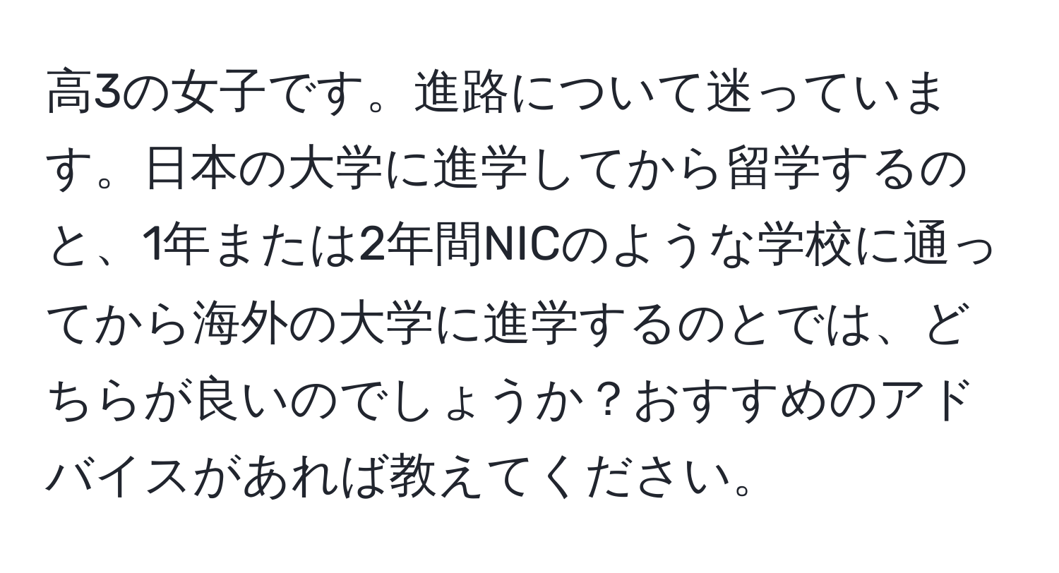 高3の女子です。進路について迷っています。日本の大学に進学してから留学するのと、1年または2年間NICのような学校に通ってから海外の大学に進学するのとでは、どちらが良いのでしょうか？おすすめのアドバイスがあれば教えてください。