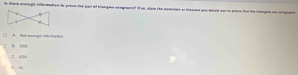 Is there enough information to prove the pair of triangles congruent? I so, state the postulate or theorem you would use to preve that the triangles are congruent
A. Not enough infermation
n sSs
C. ASA
O、 HL