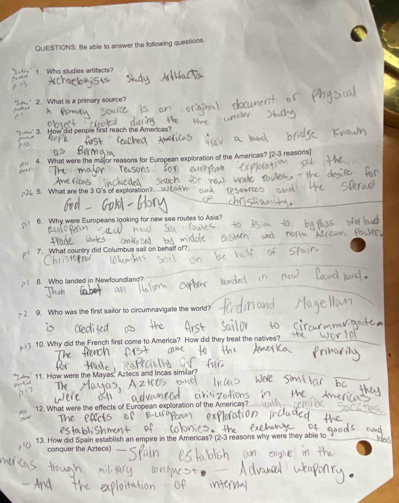 Be able to answer the following questions. 
1. Who studies artifacts? 
2. What is a primary source? 
3. How did people first reach the Americas? 
Au 4. What were the major reasons for European exploration of the Americas? [2-3 reasons] 
2 5. What are the 3 G's of exploration? 
p 1 6. Why were Europeans looking for new sea routes to Asia? 
7. What country did Columbus sail on behalf of? 
8. Who landed in Newfoundland? 
2 9. Who was the first sailor to circumnavigate the world? 
3 10. Why did the French first come to America? How did they treat the natives? 
11. How were the Mayas, Aztecs and Incas similar? 
Perko 
All 12. What were the effects of European exploration of the Americas? 
13. How did Spain establish an empire in the Americas? (2-3 reasons why were they able to 
conquer the Aztecs)