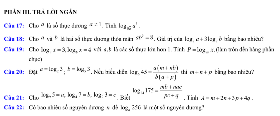 phÀN III. TRẢ LờI nGÁN 
Câu 17: Cho ª là số thực dương a!= 1. Tính log _sqrt[3](a)a^3. 
Câu 18: Cho a vab là hai số thực dương thỏa 1 manab^3=8. Giá trị của log _2a+3log _2b bằng bao nhiêu? 
Câu 19: Cho log _ax=3, log _bx=4 với a, b là các số thực lớn hơn 1. Tính P=log _abx :. (làm tròn đến hàng phần 
chục) 
Câu 20: Đặt a=log _23; b=log _53. Nếu biểu diễn log _645= (a(m+nb))/b(a+p)  thì m+n+p bằng bao nhiêu? 
Câu 21: Cho log _95=a; log _47=b; log _23=c. Biết log _24175= (mb+nac)/pc+q . Tính A=m+2n+3p+4q. 
Câu 22: Có bao nhiêu số nguyên dương n để log _n256 là một số nguyên dương?