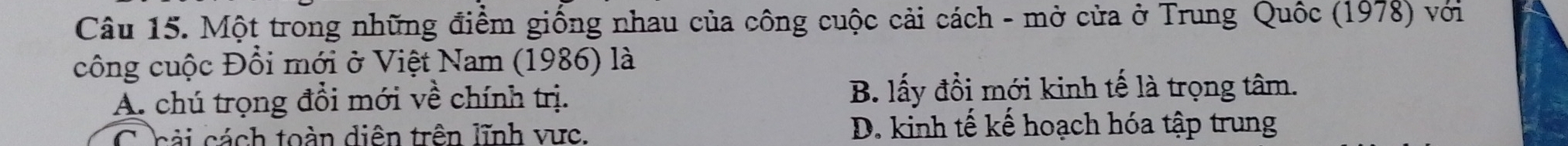 Một trong những điểm giống nhau của công cuộc cải cách - mở cửa ở Trung Quốc (1978) với
công cuộc Đổi mới ở Việt Nam (1986) là
A. chú trọng đổi mới về chính trị. B. lấy đồi mới kinh tế là trọng tâm.
C cải cách toàn diện trên lĩnh vực. D. kinh tế kế hoạch hóa tập trung