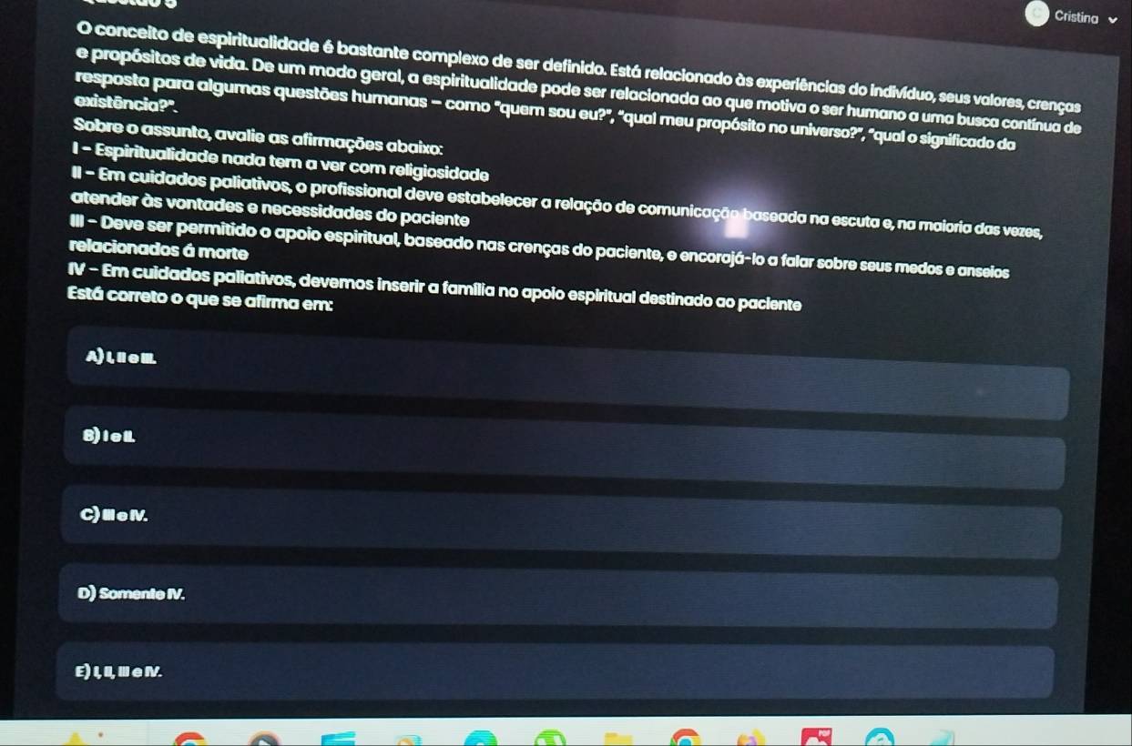 Cristina
O conceito de espiritualidade é bastante complexo de ser definido. Está relacionado às experiências do indivíduo, seus valores, crenças
e propósitos de vida. De um modo geral, a espiritualidade pode ser relacionada ao que motiva o ser humano a uma busca contínua de
existência?".
resposta para algumas questões humanas - como "quem sou eu?", "qual meu propósito no universo?", "qual o significado da
Sobre o assunto, avalie as afirmações abaixo:
1 - Espiritualidade nada ter a ver com religiosidade
II - Em cuidados paliativos, o profissional deve estabelecer a relação de comunicação baseada na escuta e, na maioria das vezes,
atender às vontades e necessidades do paciente
relacionados á morte III - Deve ser permitido o apoio espiritual, baseado nas crenças do paciente, e encorajá-lo a falar sobre seus medos e anseios
IV - Em cuidados paliativos, devemos inserir a família no apolo espiritual destinado ao paciente
Está correto o que se afirma em:
A)leⅢ
8)iel
C)ⅢeⅣ.
D) Somente IV.
E) 1,I,Ⅲ∈.