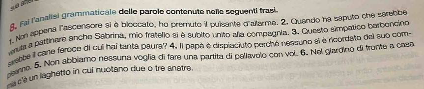 sa atter 
8, Fai l’analisi grammaticale delle parole contenute nelle seguenti frasi. 
1. Non appena l'ascensore si è bloccato, ho premuto il pulsante d'allarme. 2. Quando ha saputo che sarebbe 
veruta a pattinare anche Sabrina, mio fratello si è subito unito alla compagnia. 3. Questo simpatico barboncino 
sebbe il cane feroce di cuí haî tanta paura? 4. Il papà è dispiaciuto perché nessuno si è ricordato del suo com- 
peano. 5. Non abbiamo nessuna voglia di fare una partita di pallavolo con voi. 6. Nel giardino di fronte a casa 
mia c'è un laghetto in cui nuotano due o tre anatre.