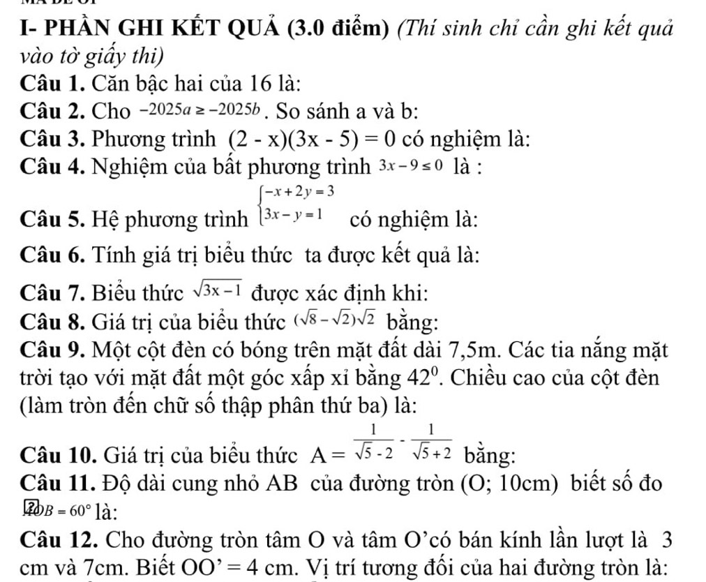 I- PHÀN GHI KẾT QUẢ (3.0 điểm) (Thí sinh chỉ cần ghi kết quả 
vào tờ giấy thi) 
Câu 1. Căn bậc hai của 16 là: 
Câu 2. Cho -2025a≥ -2025b. So sánh a và b: 
Câu 3. Phương trình (2-x)(3x-5)=0 có nghiệm là: 
Câu 4. Nghiệm của bất phương trình 3x-9≤ 0 là : 
Câu 5. Hệ phương trình beginarrayl -x+2y=3 3x-y=1endarray. có nghiệm là: 
Câu 6. Tính giá trị biểu thức ta được kết quả là: 
Câu 7. Biểu thức sqrt(3x-1) được xác định khi: 
Câu 8. Giá trị của biểu thức (sqrt(8)-sqrt(2))sqrt(2) bằng: 
Câu 9. Một cột đèn có bóng trên mặt đất dài 7,5m. Các tia nắng mặt 
trời tạo với mặt đất một góc xấp xỉ bằng 42°. Chiều cao của cột đèn 
(làm tròn đến chữ số thập phân thứ ba) là: 
Câu 10. Giá trị của biểu thức A= 1/sqrt(5)-2 - 1/sqrt(5)+2  bằng: 
Câu 11. Độ dài cung nhỏ AB của đường tròn (0;10cm) biết số đo
B=60° là: 
Câu 12. Cho đường tròn tâm O và tâm O' có bán kính lần lượt là 3
cm và 7cm. Biết OO'=4cm. Vị trí tương đối của hai đường tròn là: