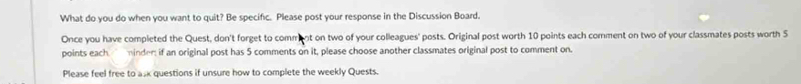 What do you do when you want to quit? Be specifc. Please post your response in the Discussion Board. 
Once you have completed the Quest, don't forget to commnt on two of your colleagues' posts. Original post worth 10 points each comment on two of your classmates posts worth S 
points each minder: if an original post has 5 comments on it, please choose another classmates original post to comment on. 
Please feel free to asx questions if unsure how to complete the weekly Quests.