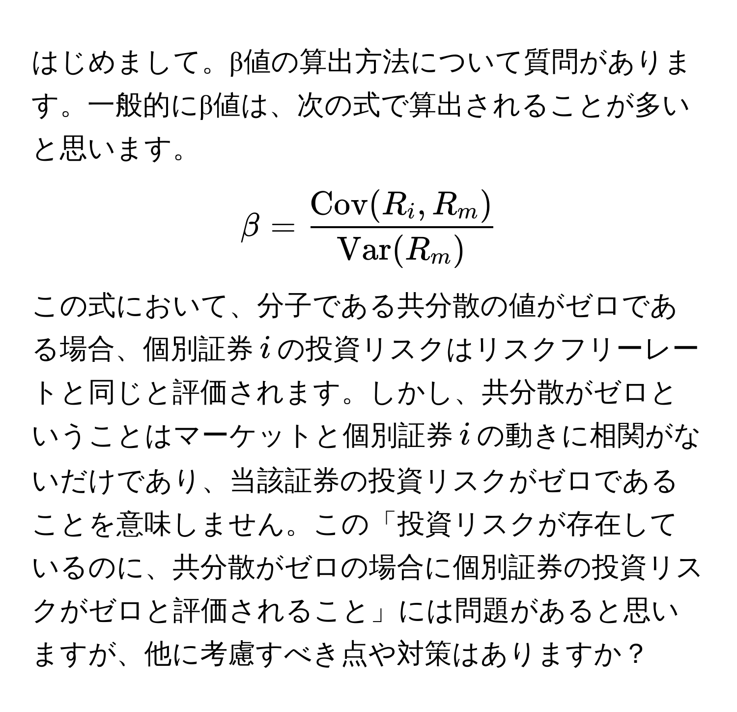 はじめまして。β値の算出方法について質問があります。一般的にβ値は、次の式で算出されることが多いと思います。 
[
beta = fracCov(R_i, R_m)Var(R_m)
]
この式において、分子である共分散の値がゼロである場合、個別証券$i$の投資リスクはリスクフリーレートと同じと評価されます。しかし、共分散がゼロということはマーケットと個別証券$i$の動きに相関がないだけであり、当該証券の投資リスクがゼロであることを意味しません。この「投資リスクが存在しているのに、共分散がゼロの場合に個別証券の投資リスクがゼロと評価されること」には問題があると思いますが、他に考慮すべき点や対策はありますか？